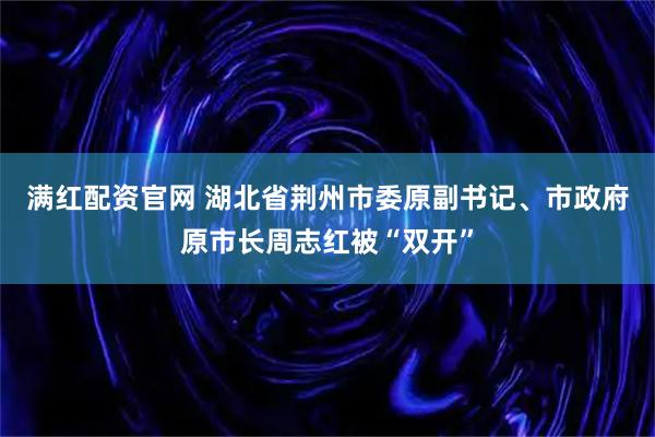 满红配资官网 湖北省荆州市委原副书记、市政府原市长周志红被“双开”