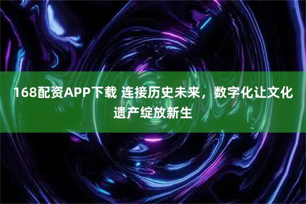 168配资APP下载 连接历史未来，数字化让文化遗产绽放新生