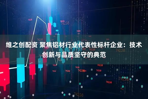 维之创配资 聚焦铝材行业代表性标杆企业：技术创新与品质坚守的典范