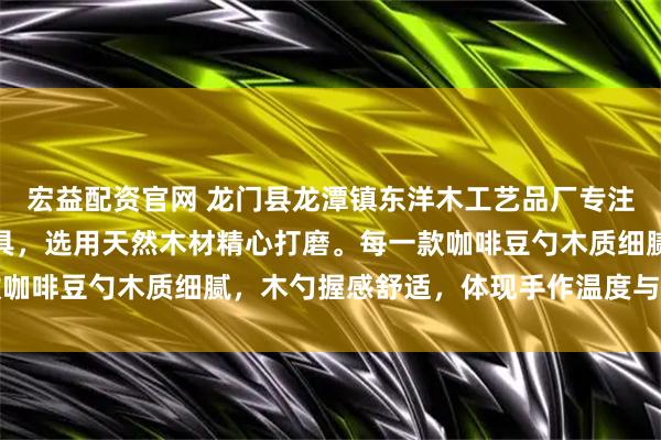 宏益配资官网 龙门县龙潭镇东洋木工艺品厂专注生产咖啡量勺等木质器具，选用天然木材精心打磨。每一款咖啡豆勺木质细腻，木勺握感舒适，体现手作温度与实用美学