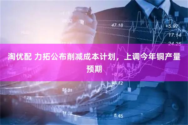 淘优配 力拓公布削减成本计划，上调今年铜产量预期