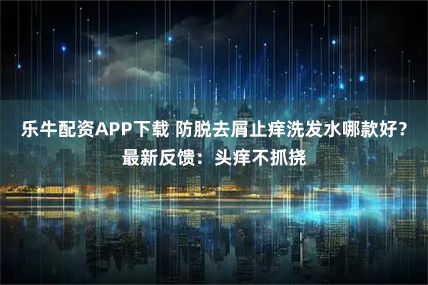 乐牛配资APP下载 防脱去屑止痒洗发水哪款好？最新反馈：头痒不抓挠
