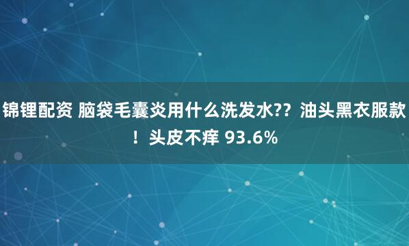 锦锂配资 脑袋毛囊炎用什么洗发水?？油头黑衣服款！头皮不痒 93.6%