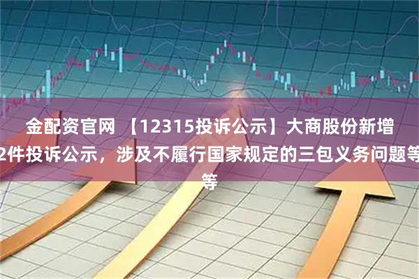 金配资官网 【12315投诉公示】大商股份新增2件投诉公示，涉及不履行国家规定的三包义务问题等