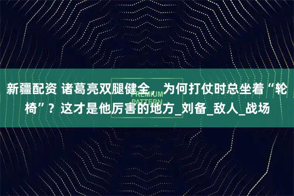 新疆配资 诸葛亮双腿健全，为何打仗时总坐着“轮椅”？这才是他厉害的地方_刘备_敌人_战场