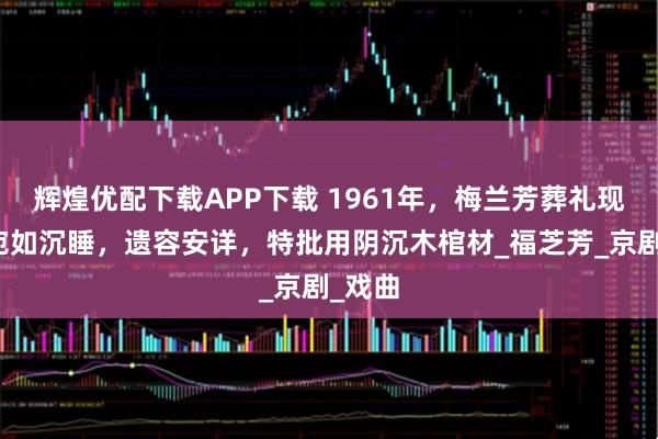 辉煌优配下载APP下载 1961年，梅兰芳葬礼现场，宛如沉睡，遗容安详，特批用阴沉木棺材_福芝芳_京剧_戏曲