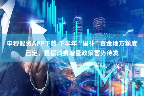 申穆配资APP下载 下半年“国补”资金地方额度已定,提振消费增量政策蓄势待发