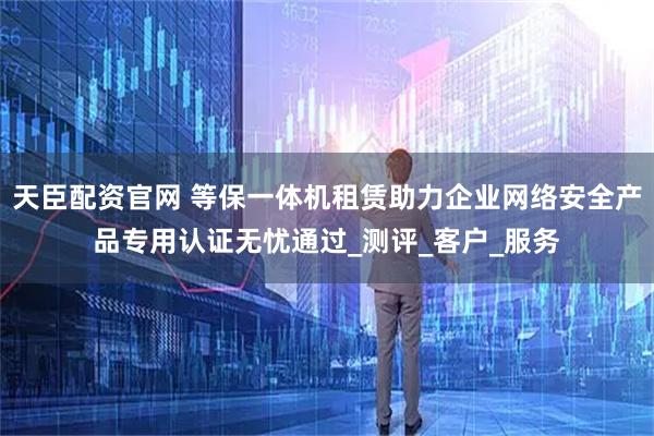 天臣配资官网 等保一体机租赁助力企业网络安全产品专用认证无忧通过_测评_客户_服务