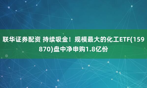 联华证券配资 持续吸金!规模最大的化工ETF(159870)盘中净申购1.8亿份