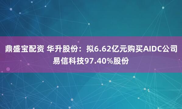 鼎盛宝配资 华升股份:拟6.62亿元购买AIDC公司易信科技97.40%股份