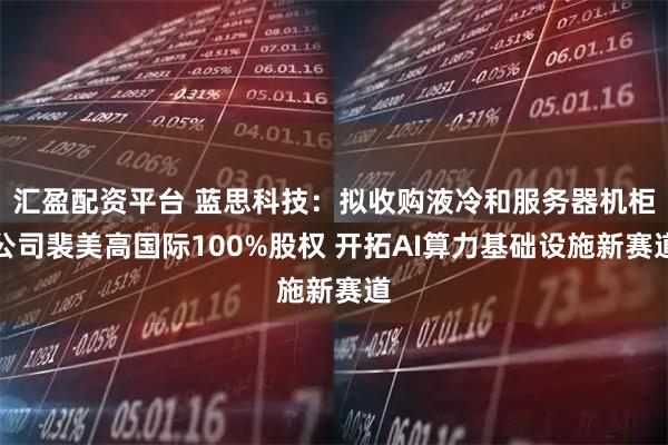 汇盈配资平台 蓝思科技：拟收购液冷和服务器机柜公司裴美高国际100%股权 开拓AI算力基础设施新赛道