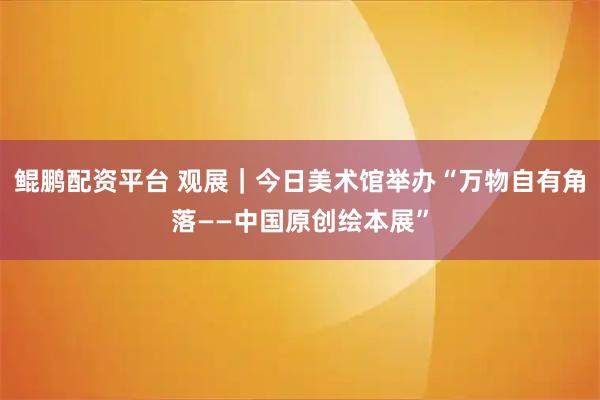 鲲鹏配资平台 观展｜今日美术馆举办“万物自有角落——中国原创绘本展”