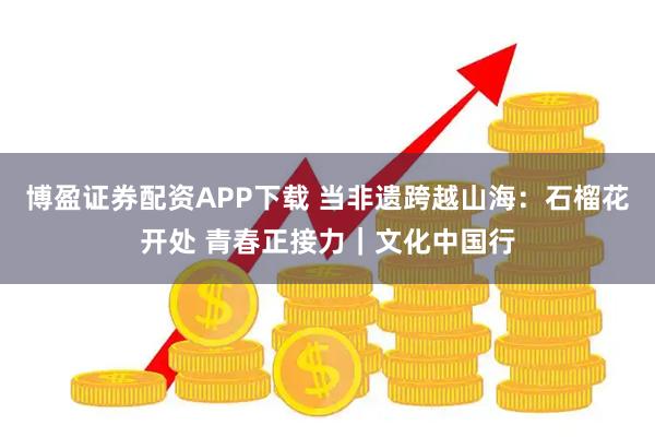 博盈证券配资APP下载 当非遗跨越山海:石榴花开处 青春正接力|文化中国行