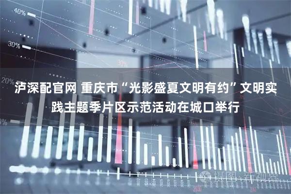 泸深配官网 重庆市“光影盛夏文明有约”文明实践主题季片区示范活动在城口举行