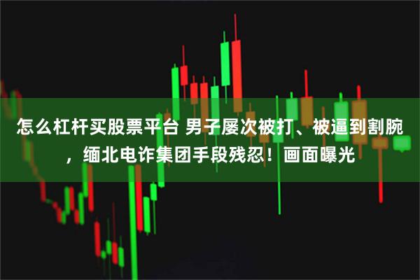 怎么杠杆买股票平台 男子屡次被打、被逼到割腕，缅北电诈集团手段残忍！画面曝光